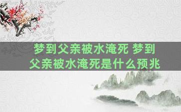 梦到父亲被水淹死 梦到父亲被水淹死是什么预兆